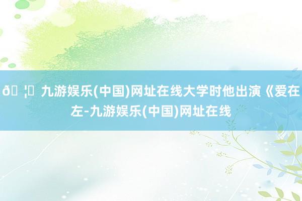 🦄九游娱乐(中国)网址在线大学时他出演《爱在左-九游娱乐(中国)网址在线