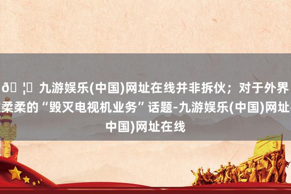 🦄九游娱乐(中国)网址在线并非拆伙；对于外界无数柔柔的“毁灭电视机业务”话题-九游娱乐(中国)网址在线