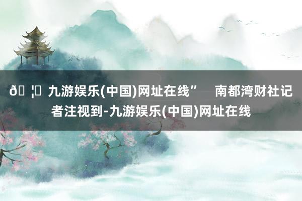 🦄九游娱乐(中国)网址在线”    南都湾财社记者注视到-九游娱乐(中国)网址在线