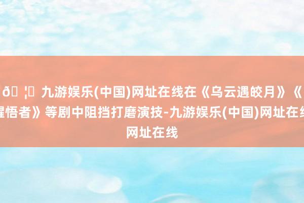 🦄九游娱乐(中国)网址在线在《乌云遇皎月》《醒悟者》等剧中阻挡打磨演技-九游娱乐(中国)网址在线