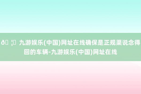 🦄九游娱乐(中国)网址在线确保是正规渠说念得回的车辆-九游娱乐(中国)网址在线
