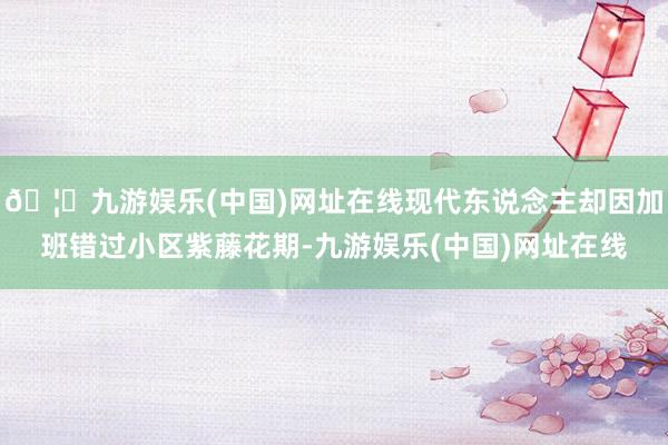 🦄九游娱乐(中国)网址在线现代东说念主却因加班错过小区紫藤花期-九游娱乐(中国)网址在线