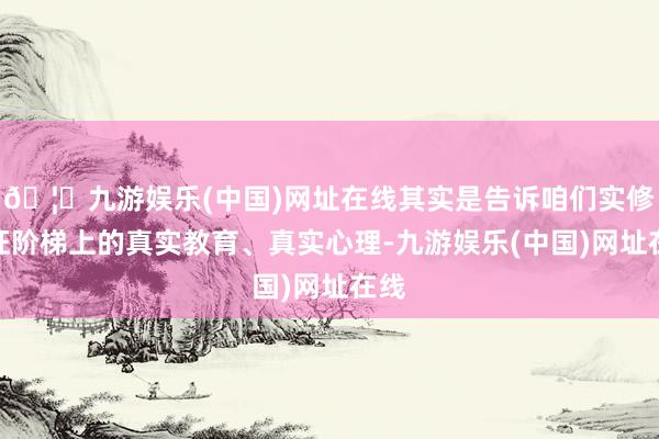 🦄九游娱乐(中国)网址在线其实是告诉咱们实修实证阶梯上的真实教育、真实心理-九游娱乐(中国)网址在线