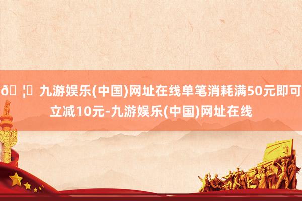 🦄九游娱乐(中国)网址在线单笔消耗满50元即可立减10元-九游娱乐(中国)网址在线