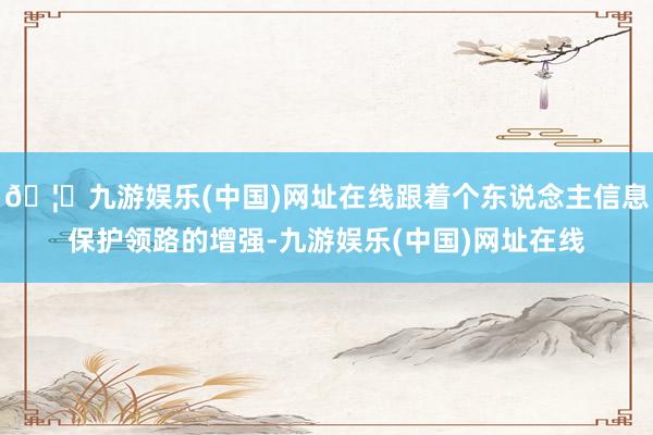 🦄九游娱乐(中国)网址在线跟着个东说念主信息保护领路的增强-九游娱乐(中国)网址在线