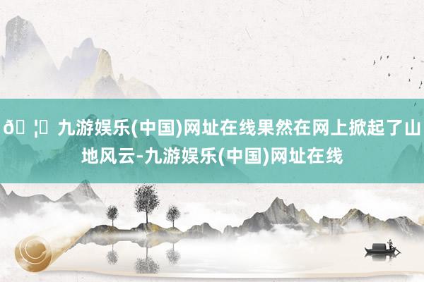 🦄九游娱乐(中国)网址在线果然在网上掀起了山地风云-九游娱乐(中国)网址在线