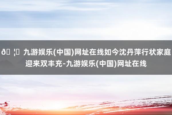 🦄九游娱乐(中国)网址在线如今沈丹萍行状家庭迎来双丰充-九游娱乐(中国)网址在线