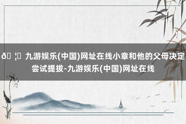 🦄九游娱乐(中国)网址在线小章和他的父母决定尝试提拔-九游娱乐(中国)网址在线