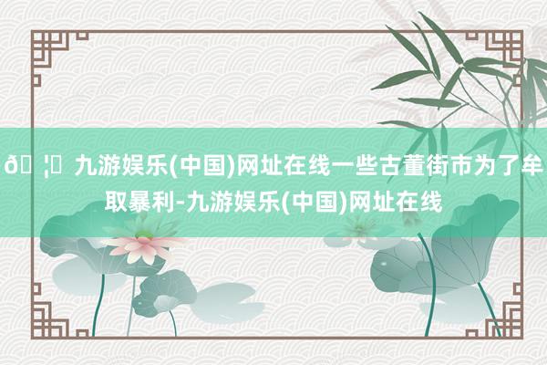 🦄九游娱乐(中国)网址在线一些古董街市为了牟取暴利-九游娱乐(中国)网址在线