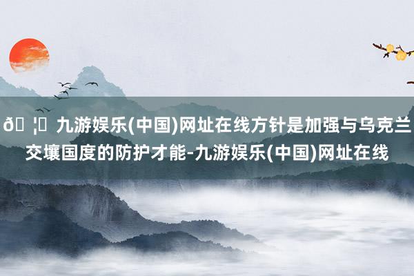 🦄九游娱乐(中国)网址在线方针是加强与乌克兰交壤国度的防护才能-九游娱乐(中国)网址在线