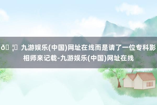 🦄九游娱乐(中国)网址在线而是请了一位专科影相师来记载-九游娱乐(中国)网址在线
