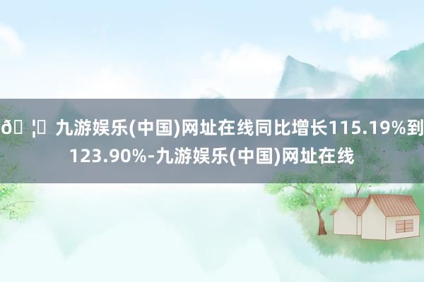 🦄九游娱乐(中国)网址在线同比增长115.19%到123.90%-九游娱乐(中国)网址在线