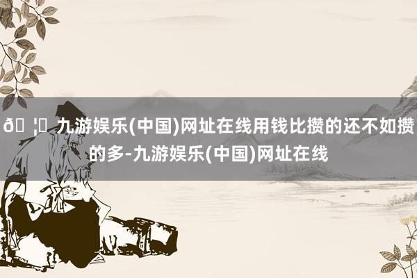 🦄九游娱乐(中国)网址在线用钱比攒的还不如攒的多-九游娱乐(中国)网址在线