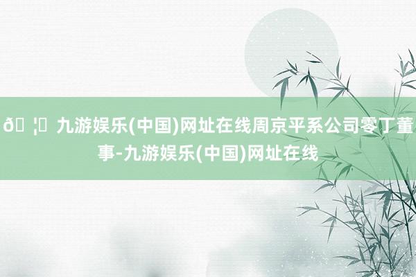🦄九游娱乐(中国)网址在线周京平系公司零丁董事-九游娱乐(中国)网址在线