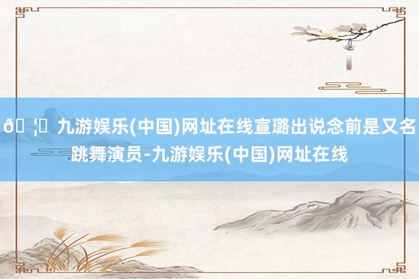🦄九游娱乐(中国)网址在线宣璐出说念前是又名跳舞演员-九游娱乐(中国)网址在线