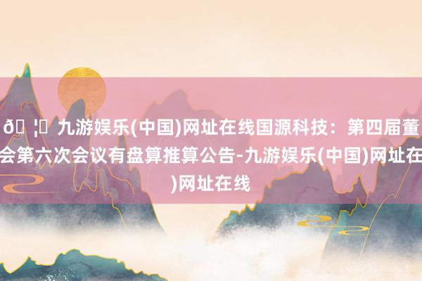 🦄九游娱乐(中国)网址在线国源科技：第四届董事会第六次会议有盘算推算公告-九游娱乐(中国)网址在线