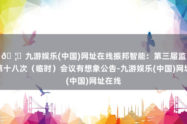 🦄九游娱乐(中国)网址在线振邦智能：第三届监事会第十八次（临时）会议有想象公告-九游娱乐(中国)网址在线