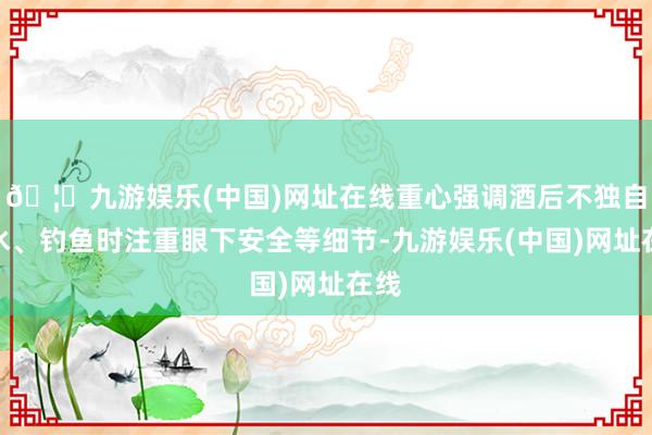 🦄九游娱乐(中国)网址在线重心强调酒后不独自下水、钓鱼时注重眼下安全等细节-九游娱乐(中国)网址在线