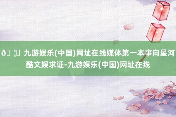 🦄九游娱乐(中国)网址在线媒体第一本事向星河酷文娱求证-九游娱乐(中国)网址在线