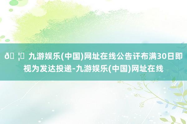 🦄九游娱乐(中国)网址在线公告讦布满30日即视为发达投递-九游娱乐(中国)网址在线