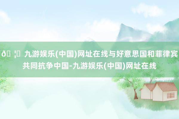 🦄九游娱乐(中国)网址在线与好意思国和菲律宾共同抗争中国-九游娱乐(中国)网址在线