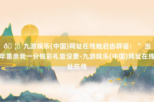 🦄九游娱乐(中国)网址在线她启齿辟谣：＂ 当年景亲我一分钱彩礼皆没要-九游娱乐(中国)网址在线