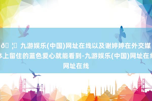 🦄九游娱乐(中国)网址在线以及谢婷婷在外交媒体上留住的蓝色爱心就能看到-九游娱乐(中国)网址在线