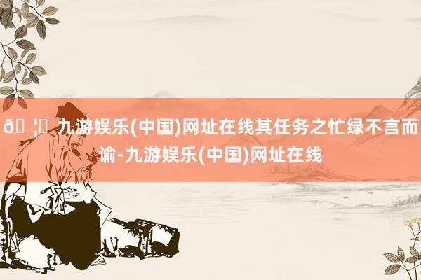 🦄九游娱乐(中国)网址在线其任务之忙绿不言而谕-九游娱乐(中国)网址在线