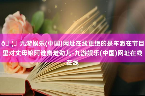 🦄九游娱乐(中国)网址在线更绝的是车澈在节目里对丈母娘阿谁责难劲儿-九游娱乐(中国)网址在线