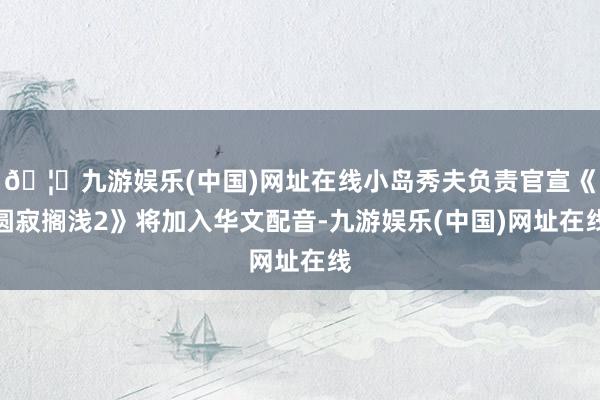 🦄九游娱乐(中国)网址在线小岛秀夫负责官宣《圆寂搁浅2》将加入华文配音-九游娱乐(中国)网址在线