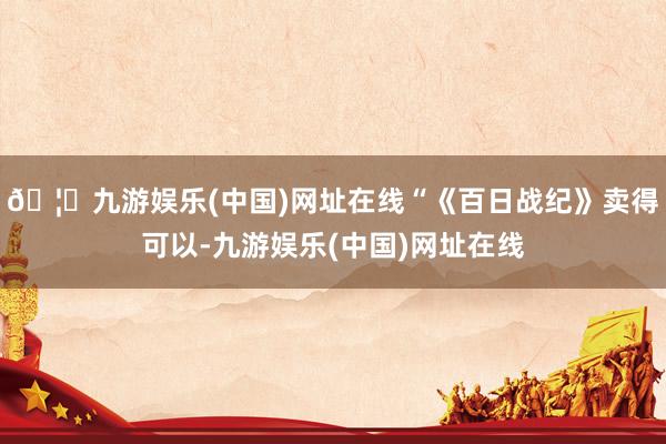 🦄九游娱乐(中国)网址在线“《百日战纪》卖得可以-九游娱乐(中国)网址在线