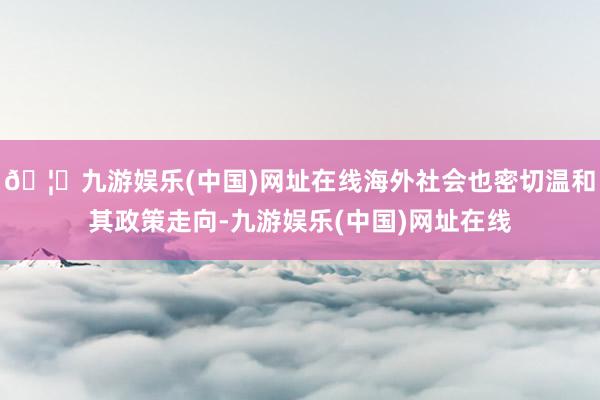🦄九游娱乐(中国)网址在线海外社会也密切温和其政策走向-九游娱乐(中国)网址在线