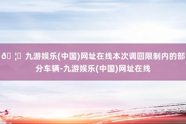 🦄九游娱乐(中国)网址在线本次调回限制内的部分车辆-九游娱乐(中国)网址在线