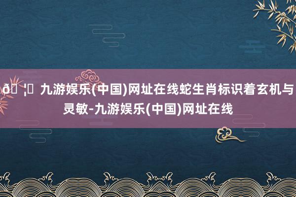 🦄九游娱乐(中国)网址在线蛇生肖标识着玄机与灵敏-九游娱乐(中国)网址在线