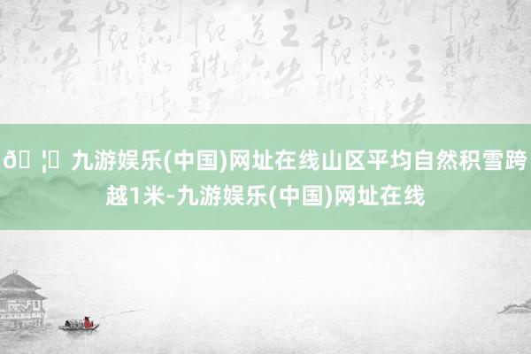 🦄九游娱乐(中国)网址在线山区平均自然积雪跨越1米-九游娱乐(中国)网址在线