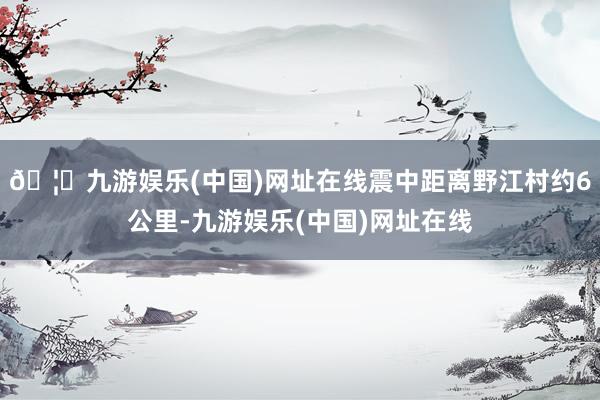 🦄九游娱乐(中国)网址在线震中距离野江村约6公里-九游娱乐(中国)网址在线