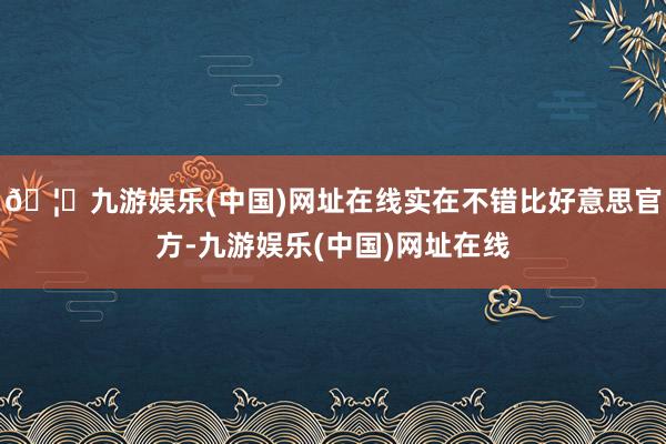 🦄九游娱乐(中国)网址在线实在不错比好意思官方-九游娱乐(中国)网址在线