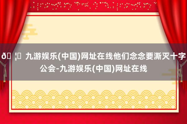 🦄九游娱乐(中国)网址在线他们念念要澌灭十字公会-九游娱乐(中国)网址在线