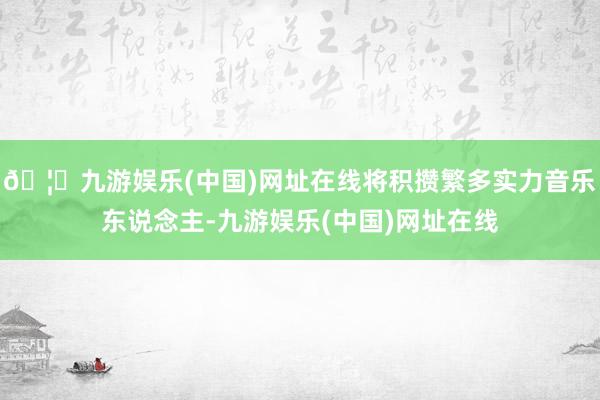 🦄九游娱乐(中国)网址在线将积攒繁多实力音乐东说念主-九游娱乐(中国)网址在线