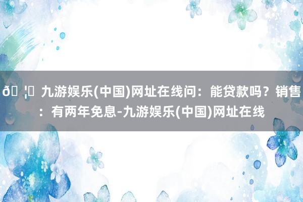 🦄九游娱乐(中国)网址在线问：能贷款吗？销售：有两年免息-九游娱乐(中国)网址在线