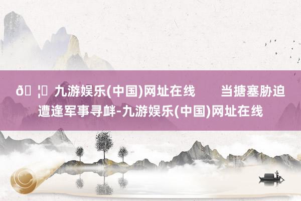 🦄九游娱乐(中国)网址在线       当搪塞胁迫遭逢军事寻衅-九游娱乐(中国)网址在线