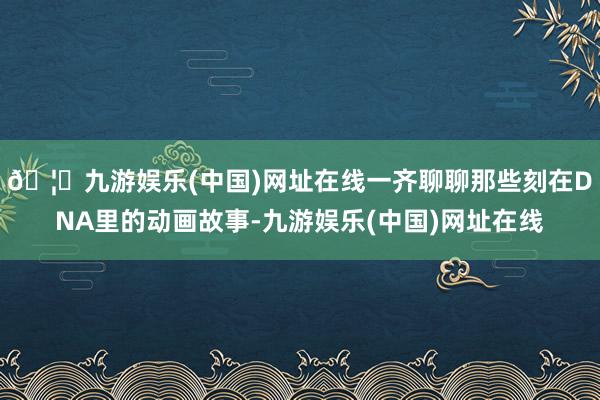🦄九游娱乐(中国)网址在线一齐聊聊那些刻在DNA里的动画故事-九游娱乐(中国)网址在线