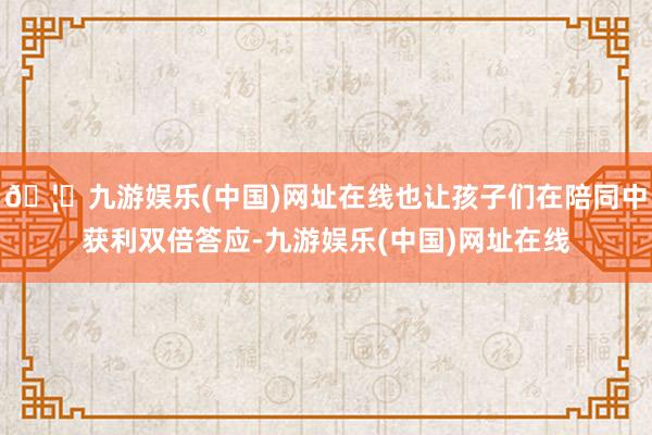 🦄九游娱乐(中国)网址在线也让孩子们在陪同中获利双倍答应-九游娱乐(中国)网址在线