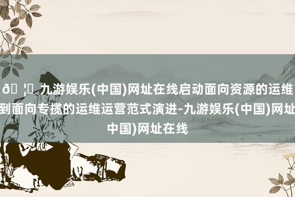 🦄九游娱乐(中国)网址在线启动面向资源的运维运营到面向专揽的运维运营范式演进-九游娱乐(中国)网址在线