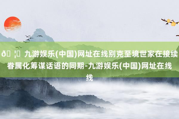 🦄九游娱乐(中国)网址在线别克至境世家在接续眷属化筹谋话语的同期-九游娱乐(中国)网址在线