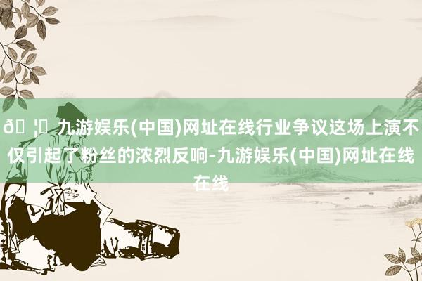 🦄九游娱乐(中国)网址在线行业争议这场上演不仅引起了粉丝的浓烈反响-九游娱乐(中国)网址在线