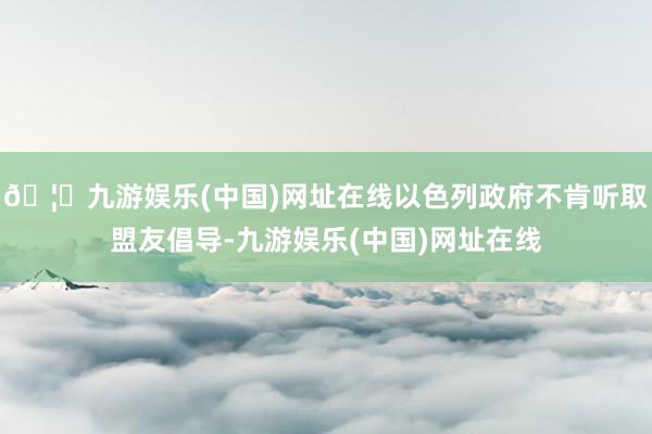 🦄九游娱乐(中国)网址在线以色列政府不肯听取盟友倡导-九游娱乐(中国)网址在线
