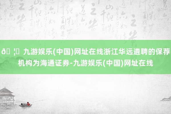 🦄九游娱乐(中国)网址在线浙江华远遴聘的保荐机构为海通证券-九游娱乐(中国)网址在线