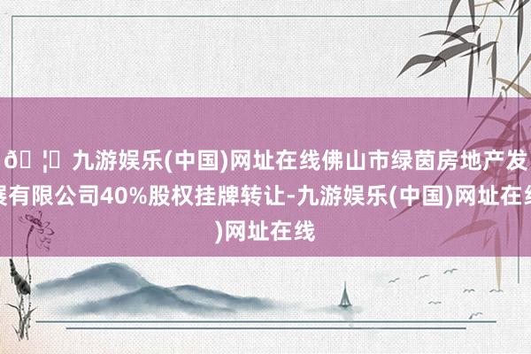 🦄九游娱乐(中国)网址在线佛山市绿茵房地产发展有限公司40%股权挂牌转让-九游娱乐(中国)网址在线