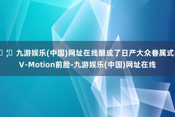 🦄九游娱乐(中国)网址在线酿成了日产大众眷属式的V-Motion前脸-九游娱乐(中国)网址在线